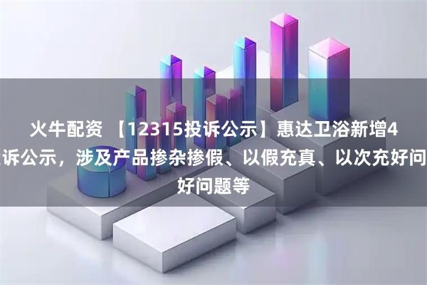 火牛配资 【12315投诉公示】惠达卫浴新增4件投诉公示,涉及产品掺杂掺假、以假充真、以次充好问题等