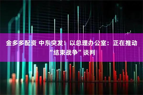 金多多配资 中东突发!以总理办公室:正在推动“结束战争”谈判