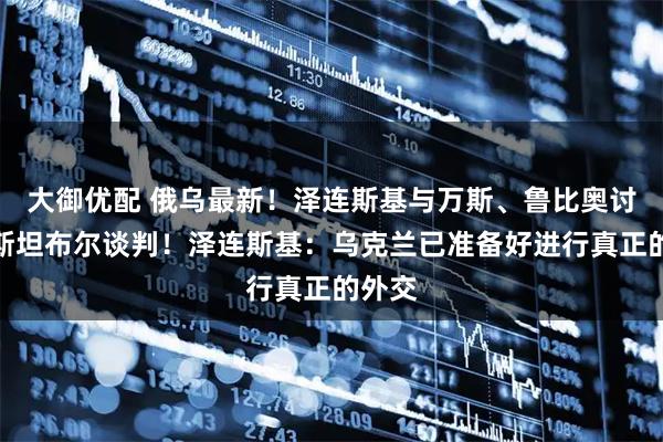 大御优配 俄乌最新!泽连斯基与万斯、鲁比奥讨论伊斯坦布尔谈判!泽连斯基:乌克兰已准备好进行真正的外交