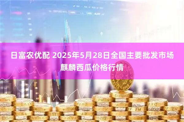 日富农优配 2025年5月28日全国主要批发市场麒麟西瓜价格行情