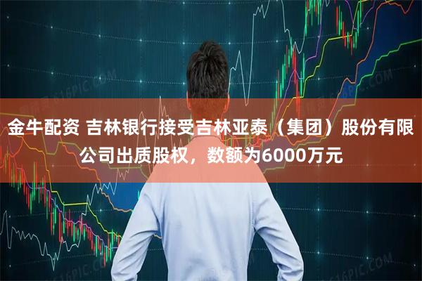 金牛配资 吉林银行接受吉林亚泰(集团)股份有限公司出质股权,数额为6000万元