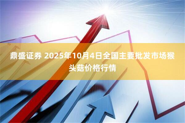 鼎盛证券 2025年10月4日全国主要批发市场猴头菇价格行情