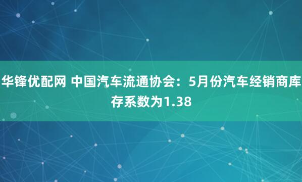 华锋优配网 中国汽车流通协会:5月份汽车经销商库存系数为1.38