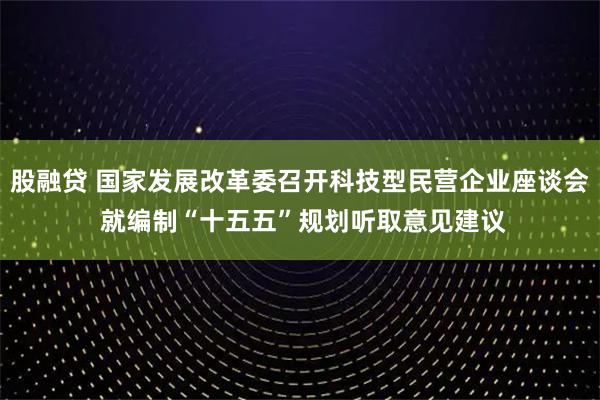 股融贷 国家发展改革委召开科技型民营企业座谈会 就编制“十五五”规划听取意见建议