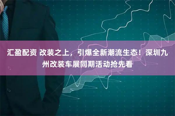 汇盈配资 改装之上,引爆全新潮流生态!深圳九州改装车展同期活动抢先看
