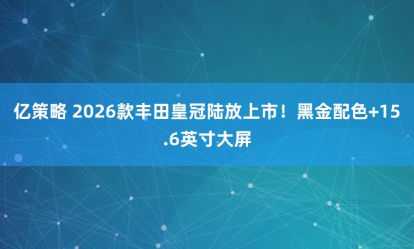 亿策略 2026款丰田皇冠陆放上市!黑金配色+15.6英寸大屏