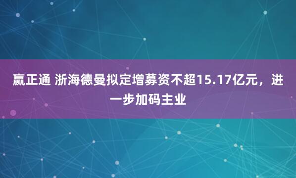 赢正通 浙海德曼拟定增募资不超15.17亿元，进一步加码主业