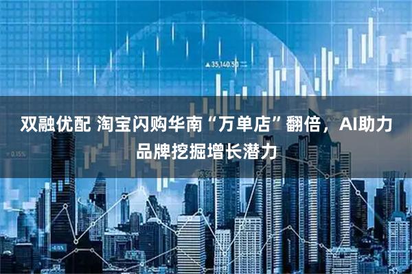 双融优配 淘宝闪购华南“万单店”翻倍，AI助力品牌挖掘增长潜力