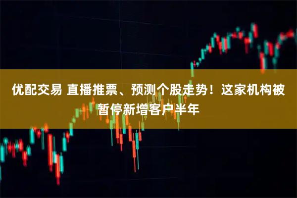 优配交易 直播推票、预测个股走势！这家机构被暂停新增客户半年