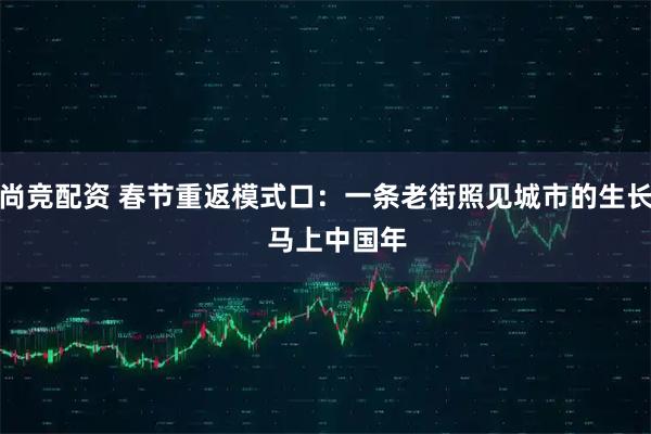 尚竞配资 春节重返模式口：一条老街照见城市的生长   马上中国年