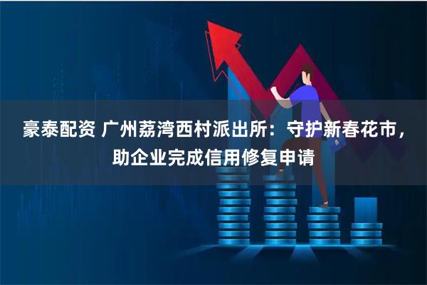 豪泰配资 广州荔湾西村派出所：守护新春花市，助企业完成信用修复申请