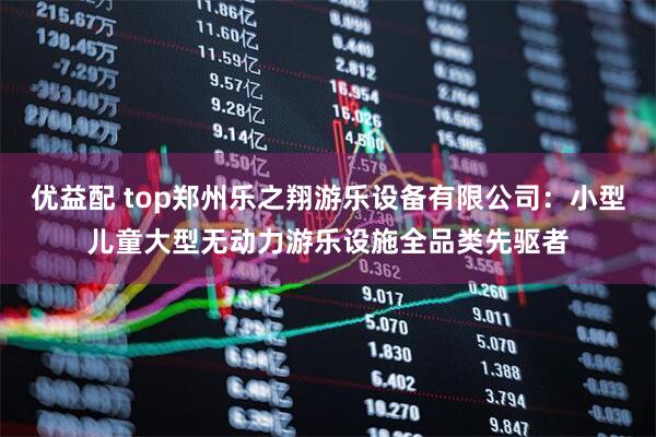 优益配 top郑州乐之翔游乐设备有限公司：小型儿童大型无动力游乐设施全品类先驱者