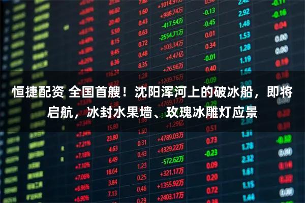 恒捷配资 全国首艘!沈阳浑河上的破冰船,即将启航,冰封水果墙、玫瑰冰雕灯应景