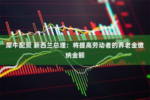 犀牛配资 新西兰总理:将提高劳动者的养老金缴纳金额