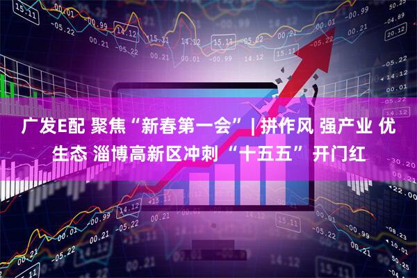 广发E配 聚焦“新春第一会” | 拼作风 强产业 优生态 淄博高新区冲刺 “十五五” 开门红