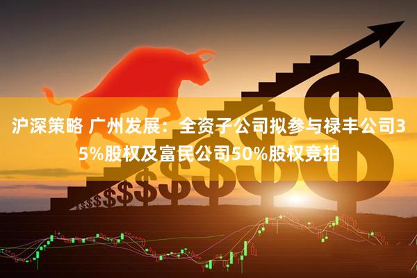 沪深策略 广州发展：全资子公司拟参与禄丰公司35%股权及富民公司50%股权竞拍