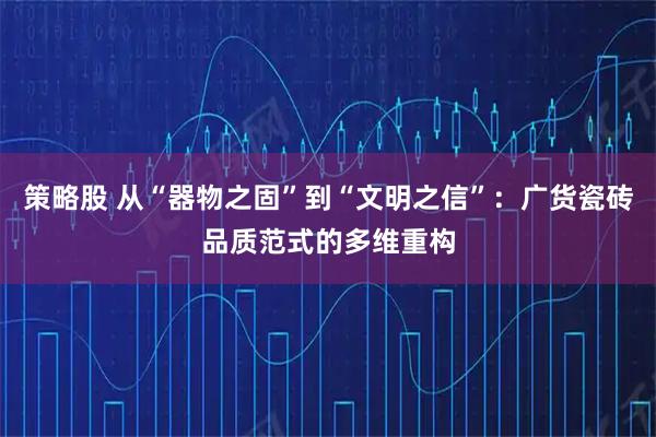 策略股 从“器物之固”到“文明之信”：广货瓷砖品质范式的多维重构