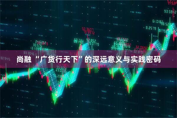 尚融 “广货行天下”的深远意义与实践密码