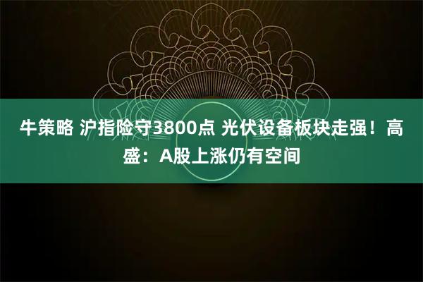 牛策略 沪指险守3800点 光伏设备板块走强！高盛：A股上涨仍有空间