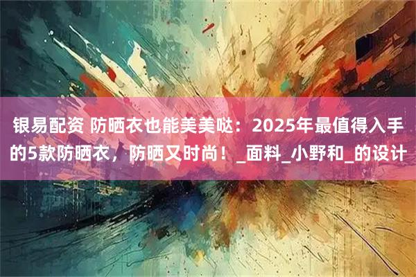 银易配资 防晒衣也能美美哒:2025年最值得入手的5款防晒衣,防晒又时尚!_面料_小野和_的设计