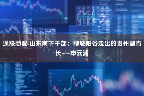 通联随配 山东南下干部：聊城阳谷走出的贵州副省长——申云浦